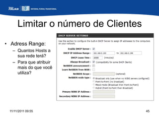 Limitar o número de Clientes
• Adress Range:
   – Quantos Hosts a
     sua rede terá?
   – Para que atribuir
     mais do que você
     utiliza?




 11/11/2011 09:55                    45
 