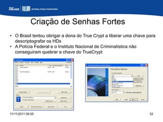 Criação de Senhas Fortes
• O Brasil tentou obrigar a dona do True Crypt a liberar uma chave para
  descriptografar os HDs
• A Polícia Federal e o Instituto Nacional de Criminalística não
  conseguiram quebrar a chave do TrueCrypt




11/11/2011 09:55                                                    52
 