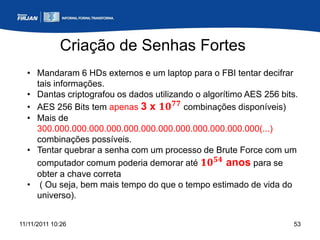 Criação de Senhas Fortes
  • Mandaram 6 HDs externos e um laptop para o FBI tentar decifrar
    tais informações.
  • Dantas criptografou os dados utilizando o algorítimo AES 256 bits.
  • AES 256 Bits tem apenas 3 x 𝟏𝟎 𝟕𝟕 combinações disponíveis)
  • Mais de
    300.000.000.000.000.000.000.000.000.000.000.000.000(...)
    combinações possíveis.
  • Tentar quebrar a senha com um processo de Brute Force com um
    computador comum poderia demorar até 𝟏𝟎 𝟓𝟒 anos para se
    obter a chave correta
  • ( Ou seja, bem mais tempo do que o tempo estimado de vida do
    universo).


11/11/2011 10:26                                                    53
 