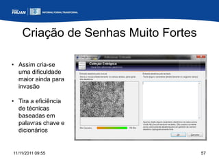 Criação de Senhas Muito Fortes

• Assim cria-se
  uma dificuldade
  maior ainda para
  invasão

• Tira a eficiência
  de técnicas
  baseadas em
  palavras chave e
  dicionários


11/11/2011 09:55                     57
 