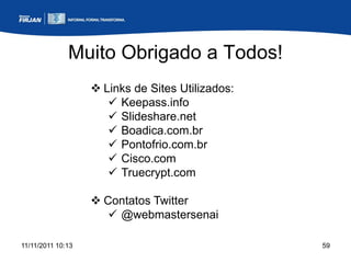 Muito Obrigado a Todos!
                    Links de Sites Utilizados:
                       Keepass.info
                       Slideshare.net
                       Boadica.com.br
                       Pontofrio.com.br
                       Cisco.com
                       Truecrypt.com

                    Contatos Twitter
                       @webmastersenai

11/11/2011 10:13                                  59
 