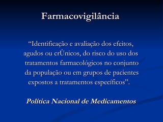 Farmacovigilância  “ Identificação e avaliação dos efeitos,  agudos ou crônicos, do risco do uso dos  tratamentos farmacológicos no conjunto da população ou em grupos de pacientes expostos a tratamentos específicos”.  Política Nacional de Medicamentos   