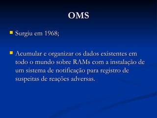 OMS Surgiu em 1968; Acumular e organizar os dados existentes em todo o mundo sobre RAMs com a instalação de um sistema de notificação para registro de suspeitas de reações adversas. 