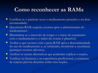 Como reconhecer as RAMs Certificar se o paciente usou o medicamento prescrito e na dose recomendada; Questionar RAM suspeita ocorreu após a administração do medicamento; Determinar se o intervalo de tempo e o início do tratamento com o medicamento e o início do evento é plausível; Avaliar o que ocorreu com a peita RAM após a descontinuidade do uso do medicamento e, se reiniciado, monitorar a ocorrência quaisquer eventos adversos, Analisar as causas alternativas que poderiam explicar a reação; Verificar na literatura e na experiência profissional, a existência de reações previas descritas sobre essa reação; 