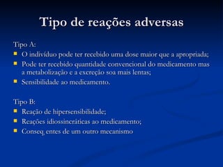 Tipo de reações adversas Tipo A: O indivíduo pode ter recebido uma dose maior que a apropriada; Pode ter recebido quantidade convencional do medicamento mas a metabolização e a excreção soa mais lentas; Sensibilidade ao medicamento. Tipo B: Reação de hipersensibilidade; Reações idiossincráticas ao medicamento; Conseqüentes de um outro mecanismo 