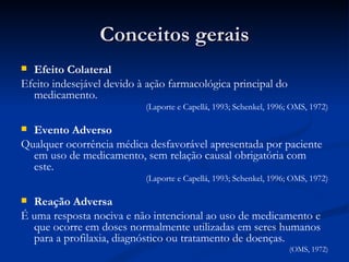 Conceitos gerais Efeito Colateral Efeito indesejável devido à ação farmacológica principal do medicamento. (Laporte e Capellá, 1993; Schenkel, 1996; OMS, 1972) Evento Adverso Qualquer ocorrência médica desfavorável apresentada por paciente em uso de medicamento, sem relação causal obrigatória com este. (Laporte e Capellá, 1993; Schenkel, 1996; OMS, 1972) Reação Adversa É uma resposta nociva e não intencional ao uso de medicamento e que ocorre em doses normalmente utilizadas em seres humanos para a profilaxia, diagnóstico ou tratamento de doenças. (OMS, 1972) 