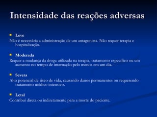 Intensidade das reações adversas  Leve Não é necessária a administração de um antagonista. Não requer terapia e hospitalização. Moderada Requer a mudança da droga utilizada na terapia, tratamento específico ou um aumento no tempo de internação pelo menos em um dia. Severa Alto potencial de risco de vida, causando danos permanentes ou requerendo tratamento médico intensivo. Letal Contribui direta ou indiretamente para a morte do paciente. 