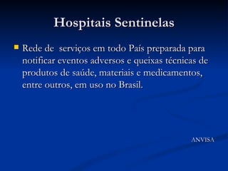 Hospitais Sentinelas Rede de  serviços em todo País preparada para notificar eventos adversos e queixas técnicas de produtos de saúde, materiais e medicamentos, entre outros, em uso no Brasil. ANVISA 