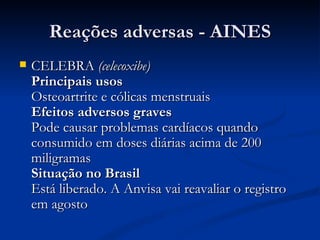 Reações adversas - AINES CELEBRA  (celecoxibe)   Principais usos  Osteoartrite e cólicas menstruais  Efeitos adversos graves   Pode causar problemas cardíacos quando consumido em doses diárias acima de 200 miligramas  Situação no Brasil   Está liberado. A Anvisa vai reavaliar o registro em agosto  