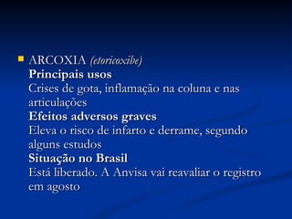 ARCOXIA  (etoricoxibe)   Principais usos  Crises de gota, inflamação na coluna e nas articulações  Efeitos adversos graves  Eleva o risco de infarto e derrame, segundo alguns estudos  Situação no Brasil  Está liberado. A Anvisa vai reavaliar o registro em agosto  
