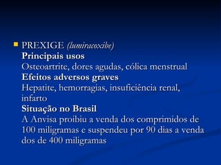 PREXIGE  (lumiracoxibe)  Principais usos   Osteoartrite, dores agudas, cólica menstrual  Efeitos adversos graves   Hepatite, hemorragias, insuficiência renal, infarto  Situação no Brasil   A Anvisa proibiu a venda dos comprimidos de 100 miligramas e suspendeu por 90 dias a venda dos de 400 miligramas  