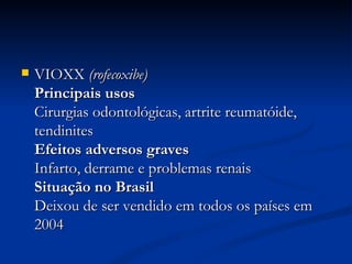 VIOXX  (rofecoxibe)   Principais usos  Cirurgias odontológicas, artrite reumatóide, tendinites  Efeitos adversos graves  Infarto, derrame e problemas renais  Situação no Brasil  Deixou de ser vendido em todos os países em 2004  