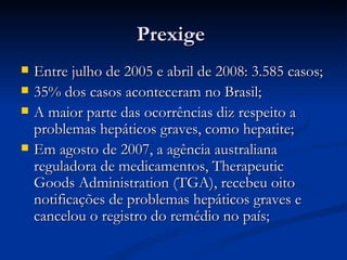 Prexige  Entre julho de 2005 e abril de 2008: 3.585 casos; 35% dos casos aconteceram no Brasil; A maior parte das ocorrências diz respeito a problemas hepáticos graves, como hepatite;  Em agosto de 2007, a agência australiana reguladora de medicamentos, Therapeutic Goods Administration (TGA), recebeu oito notificações de problemas hepáticos graves e cancelou o registro do remédio no país;  