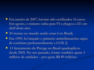 Em janeiro de 2007, haviam sido notificados 16 casos. Em agosto, o número subiu para 93 e chegou a 211 em abril deste ano; 30 mortes no mundo sendo estas 6 no Brasil; Em 1999, foi lançado o primeiro antiinflamatório capaz de combater preferencialmente a COX-2; O faturamento do Prexige no Brasil quadruplicou desde 2005. No ano passado, foram vendidos quase 3 milhões de unidades – por quase R$ 89 milhões. 