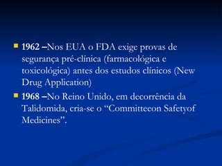 1962 – Nos EUA o FDA exige provas de segurança pré-clínica (farmacológica e toxicológica) antes dos estudos clínicos (New Drug Application) 1968 – No Reino Unido, em decorrência da Talidomida, cria-se o “Committeeon Safetyof Medicines”. 