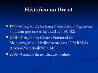 Histórico no Brasil  1999 – Criação do Sistema Nacional de Vigilância Sanitária que cria a Anvisa(Lei nº9.782) 2001 – Criação do Centro Nacional de Monitoração de Medicamentos na UFARM da Anvisa(Portarianº696 / MS) 2005  –Criação da notificação online   