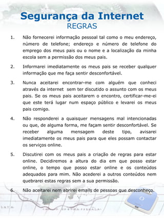 Segurança da Internet
                           REGRAS
1.   Não fornecerei informação pessoal tal como o meu endereço,
     número de telefone; endereço e número de telefone do
     emprego dos meus pais ou o nome e a localização da minha
     escola sem a permissão dos meus pais.

2.   Informarei imediatamente os meus pais se receber qualquer
     informação que me faça sentir desconfortável.

3.   Nunca aceitarei encontrar-me com alguém que conheci
     através da internet sem ter discutido o assunto com os meus
     pais. Se os meus pais aceitarem o encontro, certificar-me-ei
     que este terá lugar num espaço público e levarei os meus
     pais comigo.

4.   Não responderei a quaisquer mensagens mal intencionadas
     ou que, de alguma forma, me façam sentir desconfortável. Se
     receber    alguma     mensagem      deste       tipo,   avisarei
     imediatamente os meus pais para que eles possam contactar
     os serviços online.

5.   Discutirei com os meus pais a criação de regras para estar
     online. Decidiremos a altura do dia em que posso estar
     online, o tempo que posso estar online e os conteúdos
     adequados para mim. Não acederei a outros conteúdos nem
     quebrarei estas regras sem a sua permissão.

6.   Não aceitarei nem abrirei emails de pessoas que desconheço.
 