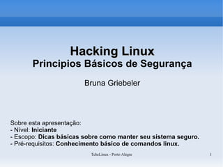 Hacking Linux
       Principios Básicos de Segurança
                       Bruna Griebeler




Sobre esta apresentação:
- Nível: Iniciante
- Escopo: Dicas básicas sobre como manter seu sistema seguro.
- Pré-requisitos: Conhecimento básico de comandos linux.
                          TcheLinux - Porto Alegre              1
 