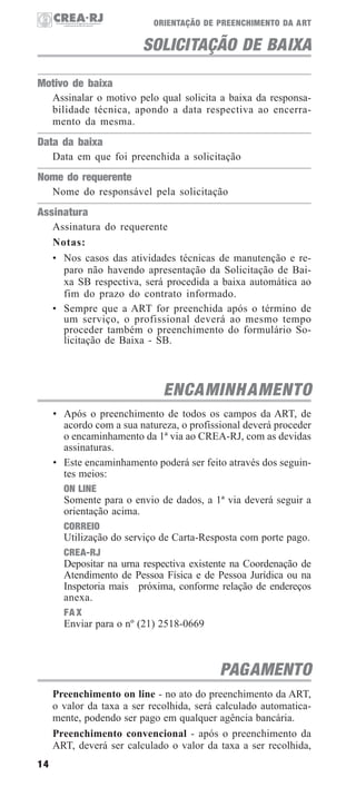 ORIENTAÇÃO DE PREENCHIMENTO DA ART

SOLICITAÇÃO DE BAIXA
Motivo de baixa
Assinalar o motivo pelo qual solicita a baixa da responsabilidade técnica, apondo a data respectiva ao encerramento da mesma.

Data da baixa
Data em que foi preenchida a solicitação

Nome do requerente
Nome do responsável pela solicitação

Assinatura
Assinatura do requerente
Notas:
• Nos casos das atividades técnicas de manutenção e reparo não havendo apresentação da Solicitação de Baixa SB respectiva, será procedida a baixa automática ao
fim do prazo do contrato informado.
• Sempre que a ART for preenchida após o término de
um serviço, o profissional deverá ao mesmo tempo
proceder também o preenchimento do formulário Solicitação de Baixa - SB.

ENCAMINH AMENTO
• Após o preenchimento de todos os campos da ART, de
acordo com a sua natureza, o profissional deverá proceder
o encaminhamento da 1ª via ao CREA-RJ, com as devidas
assinaturas.
• Este encaminhamento poderá ser feito através dos seguintes meios:
ON LINE
Somente para o envio de dados, a 1ª via deverá seguir a
orientação acima.
CORREIO
Utilização do serviço de Carta-Resposta com porte pago.
CREA-RJ
Depositar na urna respectiva existente na Coordenação de
Atendimento de Pessoa Física e de Pessoa Jurídica ou na
Inspetoria mais próxima, conforme relação de endereços
anexa.
FA X
Enviar para o nº (21) 2518-0669

PAGAMENTO
Preenchimento on line - no ato do preenchimento da ART,
o valor da taxa a ser recolhida, será calculado automaticamente, podendo ser pago em qualquer agência bancária.
Preenchimento convencional - após o preenchimento da
ART, deverá ser calculado o valor da taxa a ser recolhida,
14

 