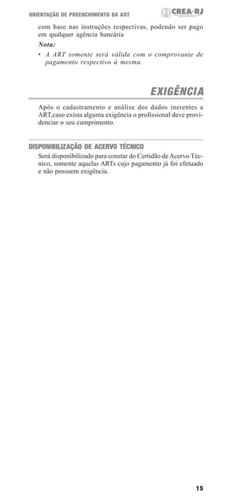 ORIENTAÇÃO DE PREENCHIMENTO DA ART

com base nas instruções respectivas, podendo ser pago
em qualquer agência bancária
Nota:
• A ART somente será válida com o comprovante de
pagamento respectivo à mesma.

EXIGÊNCI A
Após o cadastramento e análise dos dados inerentes a
ART,caso exista alguma exigência o profissional deve providenciar o seu cumprimento.

DISPONIBILIZAÇÃO DE ACERVO TÉCNICO
Será disponibilizado para constar do Certidão de Acervo Técnico, somente aquelas ARTs cujo pagamento já foi efetuado
e não possuem exigência.

15

 