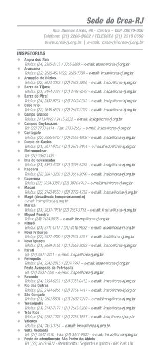 Sede do Crea-RJ
Rua Buenos Aires, 40 - Centro – CEP 20070-020
Telefone: (21) 2206-9662 / TELECREA (21) 2518 0550
www.crea-rj.org.br | e-mail: crea-rj@crea-rj.org.br

INSPETORIAS
Angra dos Reis
Telefax: (24) 3365-2135 / 3365-3600 – e-mail: insan@crea-rj.org.br
Araruama
Telefax: (22) 2665-4511/(22) 2665-7389 – e-mail: insar@crea-rj.org.br
Armação de Búzios
Telefax: (22) 2623-3032 / (22) 2623-2866 – e-mail: insbu@crea-rj.org.br
Barra da Tijuca
Telefax: (21) 2494-7397 / (21) 2493-9592 – e-mail: insba@crea-rj.org.br
Barra do Piraí
Telefax: (24) 2442-0234 / (24) 2442-0342 – e-mail: insbp@crea-rj.org.br
Cabo Frio
Telefax: (22) 2645-6524 / (22) 2647-2329 – e-mail: insco@crea-rj.org.br
Campo Grande
Telefax: 2413-9992 / 2415-2522 – e-mail: inscg@crea-rj.org.br
Campos Goytacazes
Tel: (22) 2733-1474 - Fax: 2733-2662 – e-mail: insca@crea-rj.org.br
Cantagalo
Telefax: (22) 2555-5442 / (22) 2555-4808 – e-mail: insct@crea-rj.org.br
Duque de Caxias
Telefax: (21) 2671-9352 / (21) 2671-8951 – e-mail:insdu@crea-rj.org.br
Eletronuclear
Tel: (24) 3362-1439
Ilha do Governador
Telefax: (21) 3393-4398 / (21) 3393-5286 – e-mail: insig@crea-rj.org.br
Itaocara
Telefax: (22) 3861-3288 / (22) 3861-3090 – e-mail: insic@crea-rj.org.br
Itaperuna
Telefax (22) 3824-3387 / (22) 3824-4912 – e-mail:insit@crea-rj.org.br
Macaé
Telefax: (22) 2762-9550 / (22) 2772-4758 – e-mail: insma@crea-rj.org.br
Magé (desativada temporariamente)
e-mail: insmg@crea-rj.org.br
Maricá
Telefax: (21) 2637-1931/ (22) 2637-2738 – e-mail: insma@crea-rj.org.br
Miguel Pereira
Telfax: (24) 2484-5035 – e-mail: insmp@crea-rj.org.br
Niterói
Telefax: (21) 2711-1317 / (21) 2610-9832 – e-mail: insni@crea-rj.org.br
Nova Friburgo
Telefax: (22) 2522-4890 / (22) 2523-5357 – e-mail: insfi@crea-rj.org.br
Nova Iguaçu
Telefax: (21) 2669-3166 / (21) 2668-3082 – e-mail: insno@crea-rj.org.br
Parati
Tel: (24) 3371-2261 – e-mail: inspa@crea-rj.org.br
Petrópolis
Telefax: (24) 2242-2815 / 2237-7997 – e-mail: inspe@crea-rj.org.br
Posto Avançado de Petrópolis
Tel: (24) 2237-7286 – e-mail: inspe@crea-rj.org.br
Resende
Telefax: (24) 3354-6233 / (24) 3355-0452 – e-mail: insre@crea-rj.org.br
Rio das Ostras
Telefax: (22) 2764-6966 / (22) 2764-7417 – e-mail: insro@crea-rj.org.br
São Gonçalo
Telefax: (21) 2602-5801 / (21) 2602-7249 – e-mail:inssg@crea-rj.org.br
Teresópolis
Telefax: (21) 2742-7179 / (21) 2643-5288 – e-mail: inste@crea-rj.org.br
Três Rios
Telefax: (24) 2252-1092 / (24) 2255-1557 – e-mail: instr@crea-rj.org.br
Valença
Telefax: (24) 2453-3164 – e-mail: insva@crea-rj.org.br
Volta Redonda
Tel: (24) 3342-4570 Fax: (24) 3342-9820 – e-mail: insvo@crea-rj.org.br
Posto de atendimento São Pedro da Aldeia
Tel.: (22) 2627-9672 - Atendimento : Segundas e quintas - das 9 às 17h

 