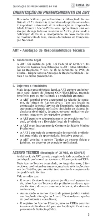 ORIENTAÇÃO DE PREENCHIMENTO DA ART

ORIENTAÇÃO DE PREENCHIMENTO DA ART
Buscando facilitar o preenchimento e a utilização do formulário de ART e atender às expectativas dos profissionais deste importante instrumento de caracterização de Responsabilidade Técnica e Acervo Profissional, apresentamos uma versão que abrange todas as naturezas de ART’s, já incluindo a
Solicitação de Baixa. e incorporando um novo mecanismo
de recolhimento de taxa, através do Sistema de Compensação Nacional.

ART - Anotação de Responsabilidade Técnica
1. Fundamento Legal
A ART foi instituída pela Lei Federal nº 6496/77. Os
parâmetros básicos para efetivação da ART estão estabelecidos na Resolução nº 425, de 18 de dezembro de 1998, do
Confea - Dispõe sobre a Anotação de Responsabilidade Técnica e dá outras providências.

2. Objetivos e finalidades
Mais do que uma obrigação legal, a ART cumpre um importante papel dentro do Sistema CONFEA/CREAs, trazendo
benefícios para os profissionais e a sociedade em geral:
• A ART constitui prova documental na relação de consumo, definindo os Responsáveis Técnicos legais na
contratação de obras/serviços de Engenharia, Arquitetura,
Agronomia e demais profissões vinculadas ao sistema, inclusive a nível médio, devendo, portanto, traduzir os elementos integrantes do respectivo contrato.
• A ART permite o acompanhamento do exercício profissional, coibindo-se o Exercício Ilegal da Profissão;
• A ART é um Instrumento de Controle do Salário Mínimo
Profissional;
• A ART é um meio de comprovação do exercício profissional, para efeito de aposentadoria, inclusive especial;
• A ART constitui o Acervo Técnico de pessoas físicas e
jurídicas, no decorrer do exercício profissional.

ACERVO TÉCNICO (Resolução nº 317/86, do CONFEA)
A efetivação da ART garante o registro de toda experiência adquirida pelo profissional em seu Acervo Técnico junto ao CREA.
Todo Acervo Técnico acumulado, ao longo dos anos, é fornecido ao profissional ou empresa, mediante solicitação, através de Certidão, que constitui instrumento de comprovação
de qualificação técnica.
Vale ressaltar que:
• O acervo técnico de uma pessoa jurídica será representado, pelos Acervos Técnicos dos profissionais do seu quadro técnico e de seus consultores técnicos, devidamente
contratados;
• Assim sendo, o acervo técnico da pessoa jurídica variará
em função da alteração do Acervo Técnico do seu quadro
de profissionais e consultores;
• O registro do Acervo Técnico junto ao CREA constitui
instrumento fundamental para sua habilitação técnica nos
processos de licitação pública.
3

 