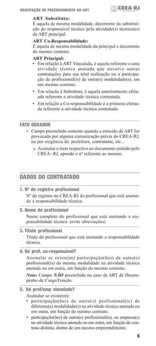 ORIENTAÇÃO DE PREENCHIMENTO DA ART

ART Substituta:
É aquela de mesma modalidade, decorrente da substituição do responsável técnico pela atividade(s) técnicas(s)
da ART principal.
ART Co-Responsabilidade:
É aquela de mesma modalidade da principal e decorrente
do mesmo contrato.
ART Principal:
• Em relação à ART Vinculada, é aquela referente a uma
atividade técnica anotada que envolva outras
contratações para sua total realização ou a participação de profissional(is) de outra(s) modalidade(s), em
um mesmo contrato.
• Em relação à Substituta, é aquela anteriormente efetuada referente a atividade técnica contratada.
• Em relação a Co-responsabilidade é a primeira efetuada referente a atividade técnica contratada.

FATO GERADOR
• Campo preenchido somente quando a emissão da ART for
provocada por alguma comunicação prévia do CREA-RJ,
ou por exigência de: prefeitura, contratante, etc...
Assinalar o item respectivo ao documento emitido pelo
CREA- RJ, apondo o nº referente ao mesmo.

DADOS DO CONTRATADO
1. Nº do registro profissional
Nº do registro no CREA-RJ do profissional que está anotando a responsabilidade técnica.

2. Nome do profissional
Nome completo do profissional que está anotando a responsabilidade técnica. (evite abreviações)

3. Título profissional
Título do profissional que está anotando a responsabilidade
técnica.

4. Há prof. co-responsável?
Assinalar se existe(m) participação(ões) de outro(s)
profissional(is) da mesma modalidade na atividade técnica
anotada ou em outra, em função do mesmo contrato.
Nota: Campo NÃO preenchido no caso de ART de Desempenho de Cargo/Função.

5. Há prof/emp vinculado?
Assinalar se existe(m):
• participação(ões) de outro(s) profissional(is) de
diferente(s) modalidade(s) na atividade técnica anotada ou
em outra, em função do mesmo contrato.
• participação(ões) de outro(s) profissional(is), ou empresa(s)
na atividade técnica anotada ou em outra, em função de contrato distinto, dentro de um mesmo empreendimento.
5

 