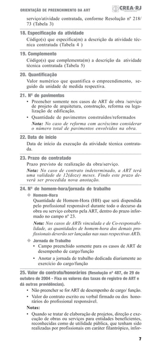 ORIENTAÇÃO DE PREENCHIMENTO DA ART

serviço/atividade contratada, conforme Resolução nº 218/
73 (Tabela 3)

18. Especificação da atividade
Código(s) que especifica(m) a descrição da atividade técnica contratada (Tabela 4 )

19. Complemento
Código(s) que complementa(m) a descrição da atividade
técnica contratada (Tabela 5)

20. Quantificação
Valor numérico que quantifica o empreendimento, seguido da unidade de medida respectiva.

21. Nº de pavimentos
• Preencher somente nos casos de ART de obra /serviço
de projeto de arquitetura, construção, reforma ou legalização de edificação.
• Quantidade de pavimentos construídos/reformados
Nota: No caso de reforma com acréscimo considerar
o número total de pavimentos envolvidos na obra.

22. Data de início
Data de início da execução da atividade técnica contratada.

23. Prazo do contratado
Prazo previsto de realização da obra/serviço.
Nota: No caso de contrato indeterminado, a ART terá
uma validade de 12(doze) meses. Findo este prazo deverá ser procedida nova anotação.

24. Nº de homem-hora/jornada de trabalho
Homem-Hora
Quantidade de Homem-Hora (HH) que será dispendida
pelo profissional responsável durante todo o decurso da
obra ou serviço coberto pela ART, dentro do prazo informado no campo nº 23.
Nota: Nos casos de ARTs vinculada e de Co-responsabilidade, as quantidades de homem-hora dos demais profissionais deverão ser lançadas nas suas respectivas ARTs.
Jornada de Trabalho
• Campo preenchido somente para os casos de ART de
desempenho de cargo/função
• Anotar a jornada de trabalho dedicada diariamente ao
exercício do cargo/função

25. Valor do contrato/honorários (Resolução nº 487, de 29 de
outubro de 2004 - Fixa os valores das taxas de registro de ART e
dá outras providências).
• Não preencher se for ART de desempenho de cargo/ função.
• Valor do contrato escrito ou verbal firmado ou dos honorários do profissional responsável.
Notas:
• Quando se tratar de elaboração de projetos, direção e execução de obras ou serviços para entidades beneficientes,
reconhecidas como de utilidade pública, que tenham sido
realizadas por profissionais em caráter filantrópico, infor7

 