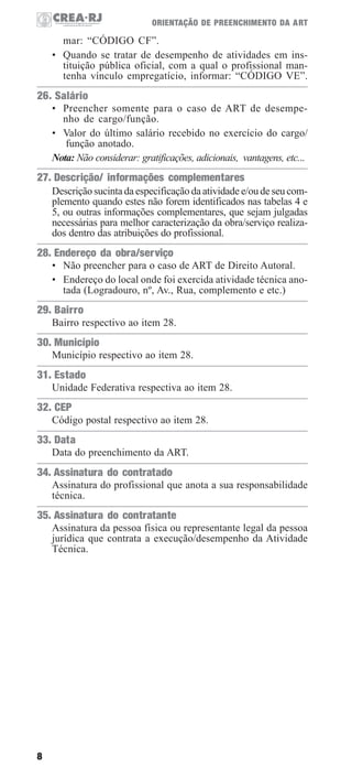ORIENTAÇÃO DE PREENCHIMENTO DA ART

mar: “CÓDIGO CF”.
• Quando se tratar de desempenho de atividades em instituição pública oficial, com a qual o profissional mantenha vínculo empregatício, informar: “CÓDIGO VE”.

26. Salário
• Preencher somente para o caso de ART de desempenho de cargo/função.
• Valor do último salário recebido no exercício do cargo/
função anotado.
Nota: Não considerar: gratificações, adicionais, vantagens, etc...

27. Descrição/ informações complementares
Descrição sucinta da especificação da atividade e/ou de seu complemento quando estes não forem identificados nas tabelas 4 e
5, ou outras informações complementares, que sejam julgadas
necessárias para melhor caracterização da obra/serviço realizados dentro das atribuições do profissional.

28. Endereço da obra/serviço
• Não preencher para o caso de ART de Direito Autoral.
• Endereço do local onde foi exercida atividade técnica anotada (Logradouro, nº, Av., Rua, complemento e etc.)

29. Bairro
Bairro respectivo ao item 28.

30. Município
Município respectivo ao item 28.

31. Estado
Unidade Federativa respectiva ao item 28.

32. CEP
Código postal respectivo ao item 28.

33. Data
Data do preenchimento da ART.

34. Assinatura do contratado
Assinatura do profissional que anota a sua responsabilidade
técnica.

35. Assinatura do contratante
Assinatura da pessoa física ou representante legal da pessoa
jurídica que contrata a execução/desempenho da Atividade
Técnica.

8

 