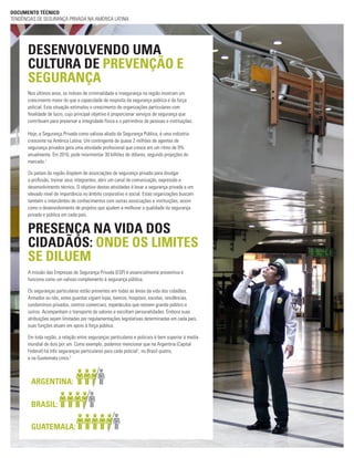 Nos últimos anos, os índices de criminalidade e insegurança na região mostram um
crescimento maior do que a capacidade de resposta da segurança pública e da força
policial. Esta situação estimulou o crescimento de organizações particulares com
finalidade de lucro, cujo principal objetivo é proporcionar serviços de segurança que
contribuam para preservar a integridade física e o patrimônio de pessoas e instituições.
Hoje, a Segurança Privada como valiosa aliada da Segurança Pública, é uma indústria
crescente na América Latina. Um contingente de quase 2 milhões de agentes de
segurança privados gera uma atividade profissional que cresce em um ritmo de 9%
anualmente. Em 2016, pode movimentar 30 bilhões de dólares, segundo projeções do
mercado.1
Os países da região dispõem de associações de segurança privada para divulgar
a profissão, treinar seus integrantes, abrir um canal de comunicação, expressão e
desenvolvimento técnico. O objetivo destas atividades é levar a segurança privada a um
elevado nível de importância no âmbito corporativo e social. Estas organizações buscam
também o intercâmbio de conhecimentos com outras associações e instituições, assim
como o desenvolvimento de projetos que ajudem a melhorar a qualidade da segurança
privada e pública em cada país.
DOCUMENTO TÉCNICO
TENDÊNCIAS DE SEGURANÇA PRIVADA NA AMÉRICA LATINA
DESENVOLVENDO UMA
CULTURA DE PREVENÇÃO E
SEGURANÇA
A missão das Empresas de Segurança Privada (ESP) é essencialmente preventiva e
funciona como um valioso complemento à segurança pública.
Os seguranças particulares estão presentes em todas as áreas da vida dos cidadãos.
Armados ou não, estes guardas vigiam lojas, bancos, hospitais, escolas, residências,
condomínios privados, centros comerciais, espetáculos que reúnem grande público e
outros. Acompanham o transporte de valores e escoltam personalidades. Embora suas
atribuições sejam limitadas por regulamentações legislativas determinadas em cada país,
suas funções atuam em apoio à força pública.
Em toda região, a relação entre seguranças particulares e policiais é bem superior à media
mundial de dois por um. Como exemplo, podemos mencionar que na Argentina (Capital
Federal) há três seguranças particulares para cada policial1
, no Brasil quatro,
e na Guatemala cinco.2
PRESENÇA NA VIDA DOS
CIDADÃOS: ONDE OS LIMITES
SE DILUEM
BRASIL:
ARGENTINA:
GUATEMALA:
 