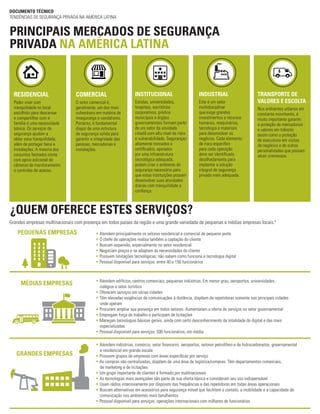 ¿QUEM OFERECE ESTES SERVIÇOS?
PRINCIPAIS MERCADOS DE SEGURANÇA
PRIVADA NA AMÉRICA LATINA
DOCUMENTO TÉCNICO
TENDÊNCIAS DE SEGURANÇA PRIVADA NA AMÉRICA LATINA
Grandes empresas multinacionais com presença em todos países da região e uma grande variedade de pequenas e médias empresas locais.4
• Atendem principalmente os setores residencial e comercial de pequeno porte
• O chefe de operações realiza também a captação do cliente
• Buscam expansão, especialmente no setor residencial
• Negociam preços e se adaptam às necessidades do cliente
• Possuem limitações tecnológicas; não sabem como funciona a tecnologia digital
• Pessoal disponível para serviços: entre 40 e 150 funcionários
• Atendem edifícios, centros comerciais, pequenas indústrias. Em menor grau, aeroportos, universidades,
colégios e setor turístico
• Oferecem serviços em várias cidades
• Têm elevadas exigências de comunicações à distância, dispõem de repetidoras somente nas principais cidades
onde operam
• Procuram ampliar sua presença em todos setores. Aumentaram a oferta de serviços no setor governamental
• Empregam força de trabalho e participam de licitações
• Manejam tecnologias básicas gerais, ainda com certo desconhecimento da totalidade do digital e das mais
especializadas
• Pessoal disponível para serviços: 500 funcionários, em média
• Atendem indústrias, comércio, setor financeiro, aeroportos, setores petrolífero e de hidrocarbonetos, governamental	
e residencial em grande escala
• Possuem grupos de empresas com áreas específicas por serviço
• As compras são centralizadas, dispõem de uma área de logística/compras. Têm departamentos comerciais,
de marketing e de licitações
• Um grupo importante de clientes é formado por multinacionais
• As tecnologias mais avançadas são parte de sua oferta básica e consideram seu uso indispensável
• Usam rádios intensivamente por disporem das frequências e das repetidoras em todas áreas operacionais
• Buscam alternativas em acessórios para segurança móvel que facilitem o contato, a mobilidade e a capacidade de 	
comunicação nos ambientes mais barulhentos
• Pessoal disponível para serviços: operações internacionais com milhares de funcionários
RESIDENCIAL
Poder viver com
tranquilidade no local
escolhido para descansar
e compartilhar com a
família é uma necessidade
básica. Os serviços de
segurança ajudam a
obter essa tranquilidade,
além de proteger bens e
instalações. A maioria dos
conjuntos fechados conta
com apoio adicional de
câmeras de monitoramento
e controles de acesso.
COMERCIAL
O setor comercial é,
geralmente, um dos mais
vulneráveis em matéria de
insegurança e vandalismo.
Portanto, é fundamental
dispor de uma estrutura
de segurança sólida para
garantir a integridade das
pessoas, mercadorias e
instalações.
INSTITUCIONAL
Escolas, universidades,
hospitais, escritórios
corporativos, prédios
municipais e órgãos
governamentais formam parte
de um setor da atividade
cidadã com alto nível de risco
e vulnerabilidade. Seguranças
altamente treinados e
certificados, apoiados
por uma infraestrutura
tecnológica adequada,
podem criar o ambiente de
segurança necessário para
que estas instituições possam
desenvolver suas atividades
diárias com tranquilidade e
confiança.
INDUSTRIAL
Este é um setor
multidisciplinar
que exige grandes
investimentos e recursos
humanos, maquinários,
tecnologia e materiais
para desenvolver os
negócios. Cada elemento
de risco específico
para cada operação
deve ser identificado
detalhadamente para
implantar a solução
integral de segurança
privada mais adequada.
TRANSPORTE DE
VALORES E ESCOLTA
Nos ambientes urbanos em
constante movimento, é
muito importante garantir
a proteção de mercadorias
e valores em trânsito,
assim como a proteção
de executivos em visitas
de negócios e de outras
personalidades que possam
atrair criminosos.
PEQUENAS EMPRESAS
MÉDIAS EMPRESAS
GRANDES EMPRESAS
 