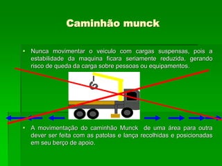 Caminhão munck
 Nunca movimentar o veiculo com cargas suspensas, pois a
estabilidade da maquina ficara seriamente reduzida, gerando
risco de queda da carga sobre pessoas ou equipamentos.
 A movimentação do caminhão Munck de uma área para outra
dever ser feita com as patolas e lança recolhidas e posicionadas
em seu berço de apoio.
 