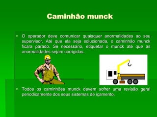 Caminhão munck
 O operador deve comunicar quaisquer anormalidades ao seu
supervisor. Até que ela seja solucionada, o caminhão munck
ficara parado. Se necessário, etiquetar o munck até que as
anormalidades sejam corrigidas.
 Todos os caminhões munck devem sofrer uma revisão geral
periodicamente dos seus sistemas de içamento.
 