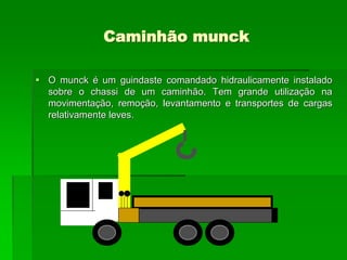 Caminhão munck
 O munck é um guindaste comandado hidraulicamente instalado
sobre o chassi de um caminhão. Tem grande utilização na
movimentação, remoção, levantamento e transportes de cargas
relativamente leves.
 