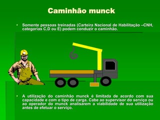 Caminhão munck
 Somente pessoas treinadas (Carteira Nacional de Habilitação –CNH,
categorias C,D ou E) podem conduzir o caminhão.
 A utilização do caminhão munck é limitada de acordo com sua
capacidade e com o tipo de carga. Cabe ao supervisor do serviço ou
ao operador do munck analisarem a viabilidade de sua utilização
antes de efetuar o serviço.
 