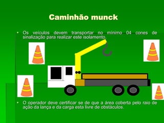 Caminhão munck
 Os veículos devem transportar no mínimo 04 cones de
sinalização para realizar este isolamento.
 O operador deve certificar se de que a área coberta pelo raio de
ação da lança e da carga esta livre de obstáculos.
 