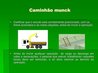 Caminhão munck
 Certificar que o veículo esta corretamente posicionado, com os
freios acionados e as rodas calçadas, antes de iniciar a operação.
 Antes de iniciar qualquer operação de carga ou descarga em
valas e escavações, o pessoal que estiver trabalhando naqueles
locais deve ser removido, e só deve retornar ao término da
operação.
 