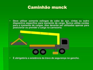Caminhão munck
 Deve utilizar somente eslingas de cabo de aço, cintas ou outro
dispositivo especifico para içamento de carga. Nunca utilize cordas
para o içamento de cargas, elas deverão ser utilizadas apenas para
posicionar ou prender a carga na carroceria.
 É obrigatória a existência da trava de segurança no gancho.
 
