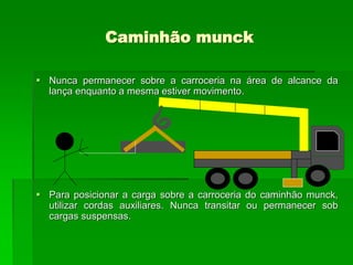 Caminhão munck
 Nunca permanecer sobre a carroceria na área de alcance da
lança enquanto a mesma estiver movimento.
 Para posicionar a carga sobre a carroceria do caminhão munck,
utilizar cordas auxiliares. Nunca transitar ou permanecer sob
cargas suspensas.
 