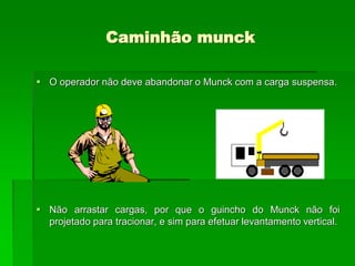 Caminhão munck
 O operador não deve abandonar o Munck com a carga suspensa.
 Não arrastar cargas, por que o guincho do Munck não foi
projetado para tracionar, e sim para efetuar levantamento vertical.
 