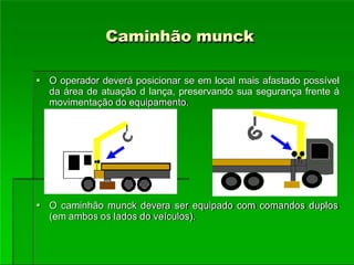 Caminhão munck
 O operador deverá posicionar se em local mais afastado possível
da área de atuação d lança, preservando sua segurança frente á
movimentação do equipamento.
 O caminhão munck devera ser equipado com comandos duplos
(em ambos os lados do veículos).
 