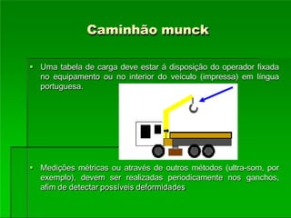 Caminhão munck
 Uma tabela de carga deve estar á disposição do operador fixada
no equipamento ou no interior do veículo (impressa) em língua
portuguesa.
 Medições métricas ou através de outros métodos (ultra-som, por
exemplo), devem ser realizadas periodicamente nos ganchos,
afim de detectar possíveis deformidades
 