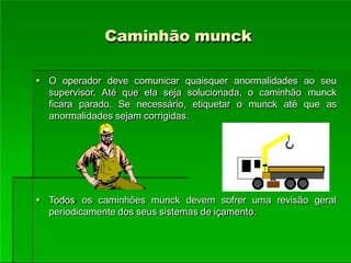 Caminhão munck
 O operador deve comunicar quaisquer anormalidades ao seu
supervisor. Até que ela seja solucionada, o caminhão munck
ficara parado. Se necessário, etiquetar o munck até que as
anormalidades sejam corrigidas.
 Todos os caminhões munck devem sofrer uma revisão geral
periodicamente dos seus sistemas de içamento.
 
