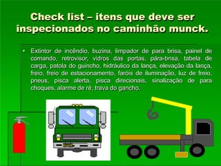 Check list – itens que deve ser
inspecionados no caminhão munck.
 Extintor de incêndio, buzina, limpador de para brisa, painel de
comando, retrovisor, vidros das portas, pára-brisa, tabela de
carga, patola do guincho, hidráulico da lança, elevação da lança,
freio, freio de estacionamento, faróis de iluminação, luz de freio,
pneus, pisca alerta, pisca direcionais, sinalização de para
choques, alarme de ré, trava do gancho.
 