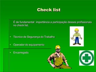 Check list
É de fundamental importância a participação desses profissionais
no check list.
 Técnico de Segurança do Trabalho
 Operador do equipamento
 Encarregado
 