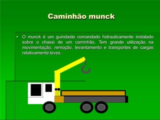 Caminhão munck
 O munck é um guindaste comandado hidraulicamente instalado
sobre o chassi de um caminhão. Tem grande utilização na
movimentação, remoção, levantamento e transportes de cargas
relativamente leves.
 