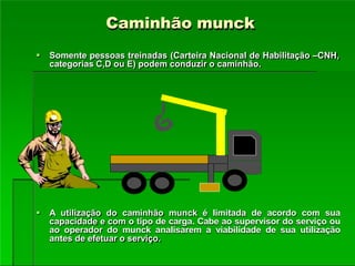 Caminhão munck
 Somente pessoas treinadas (Carteira Nacional de Habilitação –CNH,
categorias C,D ou E) podem conduzir o caminhão.
 A utilização do caminhão munck é limitada de acordo com sua
capacidade e com o tipo de carga. Cabe ao supervisor do serviço ou
ao operador do munck analisarem a viabilidade de sua utilização
antes de efetuar o serviço.
 