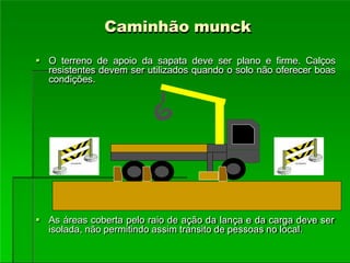 Caminhão munck
 O terreno de apoio da sapata deve ser plano e firme. Calços
resistentes devem ser utilizados quando o solo não oferecer boas
condições.
 As áreas coberta pelo raio de ação da lança e da carga deve ser
isolada, não permitindo assim transito de pessoas no local.
 
