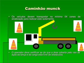 Caminhão munck
 Os veículos devem transportar no mínimo 04 cones de
sinalização para realizar este isolamento.
 O operador deve certificar se de que a área coberta pelo raio de
ação da lança e da carga esta livre de obstáculos.
 