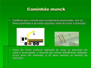 Caminhão munck
 Certificar que o veículo esta corretamente posicionado, com os
freios acionados e as rodas calçadas, antes de iniciar a operação.
 Antes de iniciar qualquer operação de carga ou descarga em
valas e escavações, o pessoal que estiver trabalhando naqueles
locais deve ser removido, e só deve retornar ao término da
operação.
 
